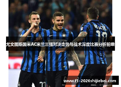 尤文图斯国米AC米兰三强对决走势与战术深度比赛分析前瞻 尤文图斯国米AC米兰三强对决走势与战术深度比赛分析前瞻